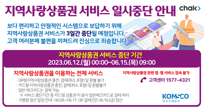 chak>지역사랑상품권 서비스 일시중단 안내보다 편리하고 안정적인 시스템으로 보답하기 위해지역사랑상품권 서비스가 3일간 중단될 예정입니다.고객 여러분께 불편을 끼쳐드려 진심으로 죄송합니다. 지역사랑상품권 서비스 중단 기간2023. 06. 12.(월) 00:00 ~ 06.15.(목) 09:00지역사랑상품권을 이용하는 전체 서비스· QR형 지역사랑상품권 충전, 결제(취소 포함) 및 환불 불가· 카드형 지역사랑상품권 충전, 결제(취소 포함) 및 환불 불가· 일반 체크카드는 결제 가능※ 서비스 중단기간 중 카드형 상품권 이용시 일반체크카드로 결제 처리· 가맹점 정산 일정 안내 : 06.08.~06.11. QR 결제건은 06.16.(금) 정산 지역사랑상품권 관련 앱·웹 서비스 접속 불가☎ 고객센터 1577 - 4321