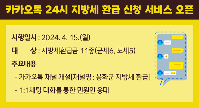 카카오톡 24시 지방세 환급 신청 서비스 오픈시행일시 : 2024. 4. 15.(월)대 상 : 지방세환급금 11종(군세6, 도세5)주요내용- 카카오톡 채널 개설[채널명 : 봉화군 지방세 환급]- 1:1채팅 대화를 통한 민원인 응대