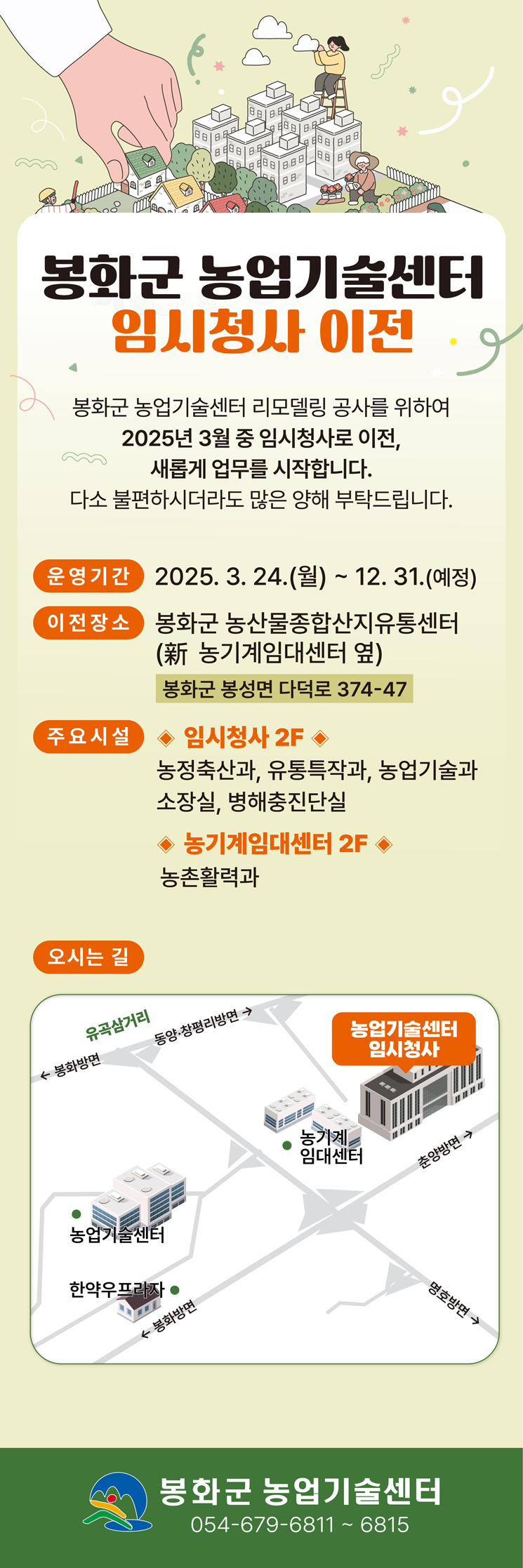 봉화군 농업기술센터 임시청사 이전. 봉화군 농업기술센터 리모델링 공사를 위하여 2025년 3월 중 임시청사로 이전, 새롭게 업무를 시작합니다. 다소 불편하시더라도 많은 양해 부탁드립니다. 운영기간 : 2025. 3. 24.(월) ~ 12. 31.(예정) 이전장소 : 봉화군 농산물종합산지유통센터(新 농기계임대센터 옆) 봉화군 봉성면 다덕로 374-47. 주요시설 : 임시청사 2F - 농정축산과, 유통특작과, 농업기술과, 소장실, 병해충진단실. 농기계임대센터 2F - 농촌활력과. 봉화군 농업기술센터 054-679-6811~6815