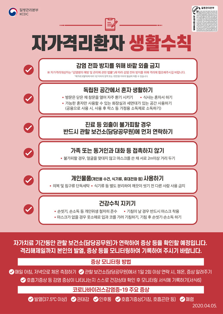질병관리본부 KCDC. 자가격리환자 생활수칙. 감염 전파 방지를 위해 바깥 외출 금지 : ※ 자가격리대상자는 「감염병의 예빵 및 관리에 관한 법률*」에 따라 감염 전파 방지를 위해 격리에 협조해주시길 바랍니다. *제79조3(별칙)에 따라 1년 이하의 징역 또는 1천만원 이하의 벌금에 처할 수 있습니다. 독립된 공간에서 혼자 생활하기 : 방문은 닫은 채 창문을 열어 자주 환기 시키기, 식사는 혼자서 하기, 가능한 혼자만 사용할 수 있는 화장실과 세면대가 있는 공간 사용하기(공용으로 사용 시, 사용 후 락스 등 가정용 소독제로 소독하기). 진료 등 외출이 불가피할 경우 반드시 관할 보건소(담당공무원)에 먼저 연락하기. 가족 또는 동거인과 대화 등 접촉하지 않기 : 불가피할 경우, 얼굴을 맞대지 않고 마스크를 쓴 채 서로 2m 이상 거리 두기. 개인물품(개인용 수건, 식기류, 휴대전화 등) 사용하기 : 의복 및 침구류 단독세탁, 식기류 등 별도 분리하여 깨끗이 씻기 전 다른 사람 사용 금지. 건강수칙 지키기 : 손씻기, 손소독 등 개인위생 철저히 준수, 기침이 날 경우 반드시 마스크 착용, 마스크가 없을 경우 옷소매로 입과 코를 가려 기침하기, 기침 후 손씻기·손소독 하기. 자가치료 기간동안 관할 보건소(담당공무원)가 연락하여 증상 등을 확인할 예정입니다. 격리해제일까지 본인의 발열, 증상 등을 모니터링하여 기록하여 주시기 바랍니다. 증상 모니터링 방법 : 매일 아침, 저녁으로 체온 측정하기, 관할 보건소(담당공무원)에서 1일 2회 이상 연락 시, 체온, 증상 알려주기, 호흡기 증상 등 감염 증상이 나타나는지 스스로 건강상태 확인 후 모니터링 서식에 기록하기(서식6). 코로나바이러스 감염증-19 주요 증상 : 발열(37.5℃이상), 권태감, 인후통, 호흡기증상(기침, 호흡곤란 등), 폐렴. 2020.04.05.