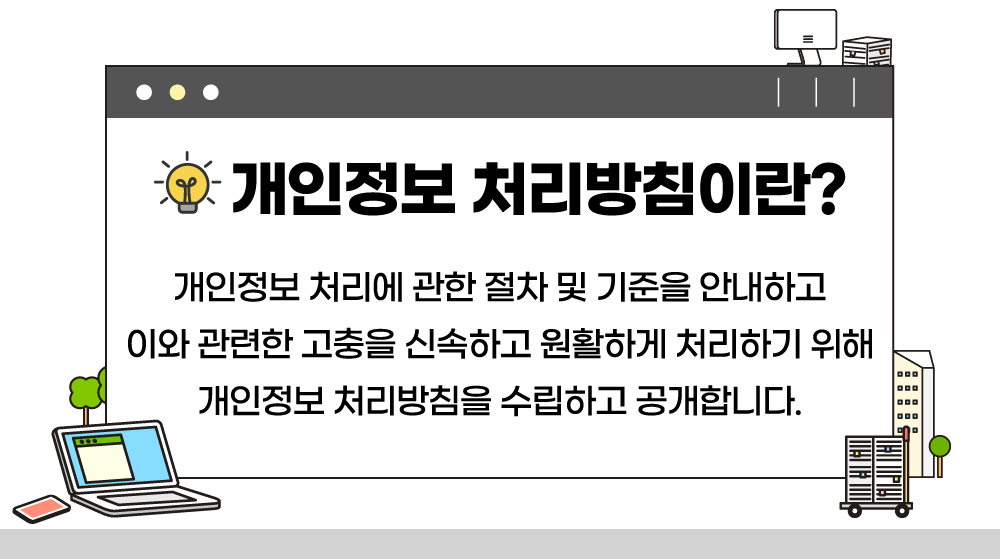 개인정보 처리방침이란? 개인정보 처리에 관한 절차 및 기준을 안내하고 이와 관련한 고충을 신속하고 원활하게 처리하기 위해 개인정보 처리방침을 수립하고 공개합니다.