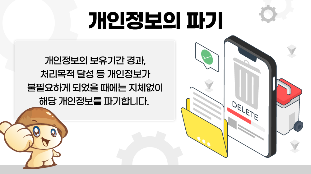 개인정보의 파기 - 개인정보의 보유기간 경과, 처리목적 달성 등 개인정보가 불필요하게 되었을 때에는 지체없이 해당 개인정보를 파기합니다.