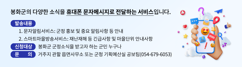 봉화군의 다양한 소식을 휴대폰 문자메시지로 전달하는 서비스입니다. 발송내용:  1. 문자알림서비스: 군정 홍보 및 중요 알림사항 등 안내,  2. 스마트마을방송서비스: 재난재해 등 긴급사항 및 마을단위 안내사항. 신청대상: 봉화군 군정소식을 받고자 하는 군민 누구나. 문의: 거주지 관할 읍면사무소 또는 군청 총무과 행정팀(054-679-6586)
