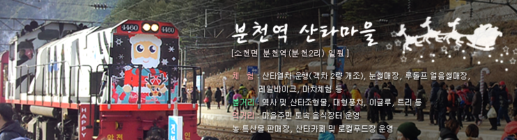 분천역 산타마을[소천면 분천역(분천2리) 일원]. 체험 : 산타열차 운행(객차 2량 개조), 눈썰매장, 루돌프 얼음매장, 레일바이크, 마차체험 등. 볼거리 : 역사 및 산타조형물, 대형풍차, 이글루, 트리 등. 먹거리 : 마을주민 토속 음식장터 운영. 농·특산물 판매장, 산타카페 및 로컬푸드장 운영.