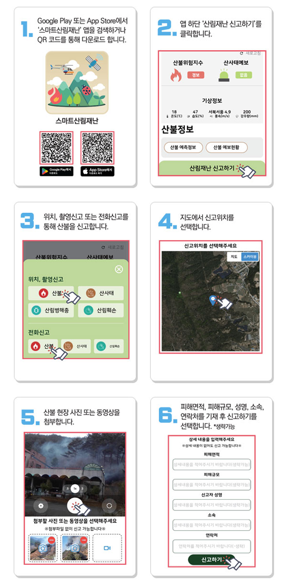 1. Google Play 또는 App Store에서 '스마트산림재난' 앱을 검색하거나 QR코드를 통해 다운로드 합니다. 2. 앱 하단 '산림재난 신고하기'를 클릭합니다. 3. 위치, 촬영신고 또는 전화신고를 통해 산불을 신고합니다. 4. 지도에서 신고위치를 선택합니다. 5. 산불 현장 사진 또는 동영상을 첨부합니다. 6. 피해면적, 피해규모, 성명, 소속, 연락처를 기재 후 신고하기를 선택합니다. *생략가능