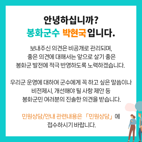 안녕하십니까? 봉화군수 박현국입니다. 보내주신 의견은 비공개로 관리되며, 좋은 의견에 대해서는 앞으로 살기 좋은 봉화군 발전에 적극 반영하도록 노력하겠습니다. 우리군 운영에 대하여 군수에게 꼭 하고 싶은 말씀이나 비전 제시, 개선해야 될 사항 제한 등 봉화군민여러분의 진솔한 의견을 받습니다. 민원상담/안내 관련내용은 「민원상담」에 접수하시기 바랍니다.