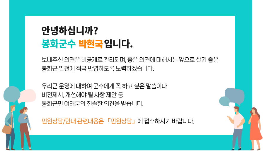 안녕하십니까? 봉화군수 박현국입니다. 보내주신 의견은 비공개로 관리되며, 좋은 의견에 대해서는 앞으로 살기 좋은 봉화군 발전에 적극 반영하도록 노력하겠습니다. 우리군 운영에 대하여 군수에게 꼭 하고 싶은 말씀이나 비전 제시, 개선해야 될 사항 제한 등 봉화군민여러분의 진솔한 의견을 받습니다. 민원상담/안내 관련내용은 「민원상담」에 접수하시기 바랍니다.