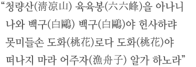 청량산(淸凉山) 육육봉(六六峰)을 아나니 나와 백구(白鷗) 백구(白鷗)야 헌사하랴 못미들손 도화(桃花)로다 도화(桃花)야 떠나지 마라 어주자(漁舟子) 알가 하노라