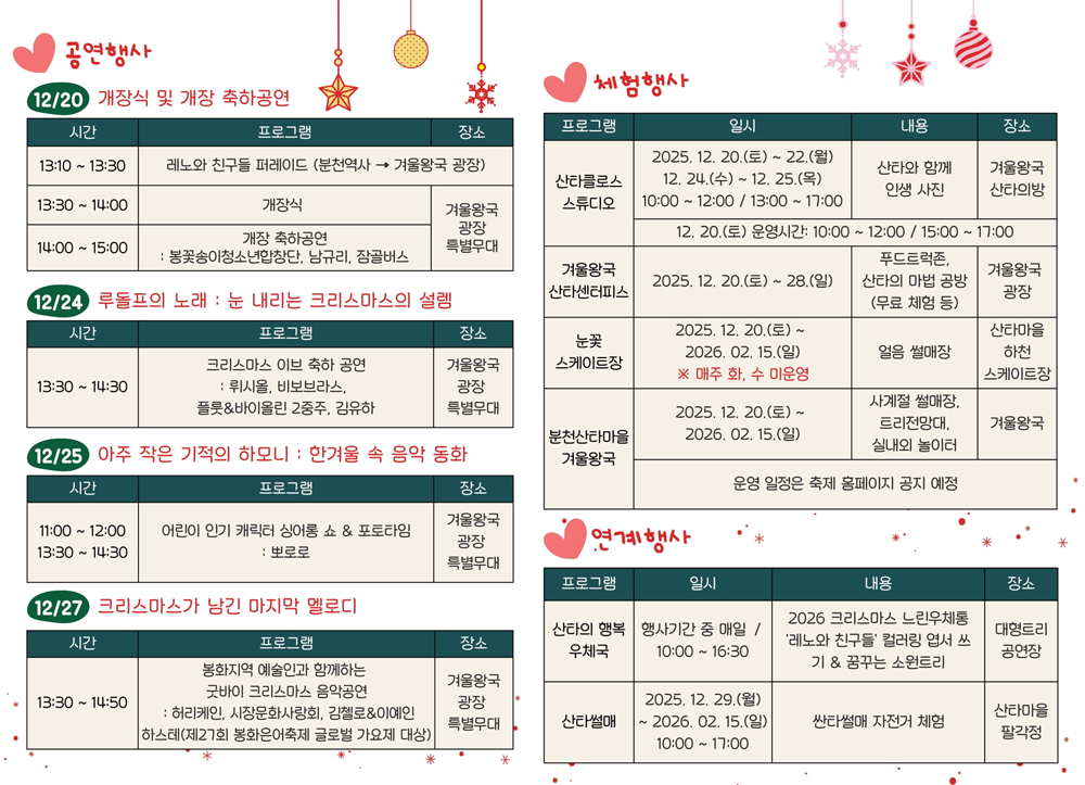 공연행사 ▷ 12/20 개장식 및 개장 축하공연 - 13:10 ~ 13:30 레노와 친구들 퍼레이드(분천역사 → 겨울왕국 광장), 13:30 ~ 14:00 개장식 / 겨울왕국 광장특별무대, 14:00 ~ 15:00 개장축하공연 : 봉꽃송이청소년합창단, 남규리, 잠골버스 / 겨울왕국 광장특별무대. 12/24 루돌프의 노래 : 눈 내리는 크리스마스의 설렘 - 13:30 ~ 14:30 크리스마스 이브 축하 공연 : 뤼시올, 비보브라스, 플룻&바이올린 2중주, 김유하 / 겨울왕국 광장특별무대. 12/25 아주 작은 기적의 하모니 : 한겨울 속 음악 동화 - 11:00 ~ 12:00, 13:30 ~ 14:30 어린이 인기 캐릭터 싱어롱 쇼 & 포토타임 : 뽀로로 / 겨울왕국 광장특별무대. 12/27 크리스마스가 남긴 마지막 멜로디 - 13:30 ~ 14:50 봉화지역 예술인과 함께하는 굿바이 크리스마스 음악공연 : 허리케인, 시장문화사랑회, 김첼로&이예인 하스테(제27회 봉화은어축제 글로벌 가요제 대상) / 겨울왕국 광장특별무대. 체험행사 ▷ 산타클로스 스튜디오 / 2025. 12. 20.(토) ~ 22.(월), 12. 24.(수) ~ 12. 25.(목) 10:00~12:00, 13:00~17:00 / 산타와 함께 인생 사진 / 겨울왕국 산타의방 / 12. 20.(토) 운영시간 : 10:00 ~ 12:00 / 15:00 ~ 17:00. 겨울왕국산타센터피스 / 2025. 12. 20.(토) ~ 28.(일) / 푸드트럭존, 산타의 마법공방(무료 체험 등) / 겨울왕국 광장. 눈꽃 스케이트장 / 2025. 12. 20.(토) ~ 2026. 02. 15.(일) ※ 매주 화, 수 미운영 / 얼음썰매장 / 산타마을 하천 스케이트장. 분천산타마을 겨울왕국 / 2025. 12. 20.(토) ~ 2026. 2. 15.(일) / 사계절 썰매장, 트리전망대, 실내외 놀이터 / 겨울왕국 / 운영 일정은 축제 홈페이지 공지 예정. 연계행사 ▷ 산타의 행복 우체국 / 행사기간 중 매일 10:00 ~ 16:30 / 2026 크리스마스 느린우체통 '레노와 친구들' 컬러링 엽서 쓰기 & 꿈꾸는 소원트리 / 대형트리 공연장. 싼타설매 / 2025. 12. 29.(월) ~ 2026. 02. 15.(일) 10:00 ~ 17:00  / 싼타썰매 자전거 체험 / 산타마을 팔각정.