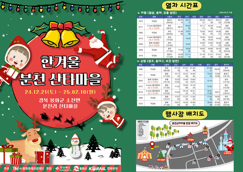 한겨울 분천 산타마을 24. 12. 21.(토) ~ 25. 02. 16.(일) 경북 봉화군 소천면 분천리 산타마을. 주관 | (재)봉화축제관광재단, 후원 | 경상북도, 봉화군, KORAIL 경북본부. 열차 시간표 ▷ 하행(철암, 동해, 강릉 방면) 2024. 05. 01 기준 (번호/종별/시발역/영주/분천/비동/양원/승부/철암/종착역) 1672 / 무궁화 / 동대구(06:05) / 08:05 14 / 09:12 13 / - / 09:20 21 / 09:27 28/ 09:51 52 / 동해(10:58), 2511 / v-train(협곡열차)(화,수 미운행) / 영주(08:31) / 08:31 / 09:39 59 / - / 10:11 21 / 10:29 39 / 11:05 / 철암(11:05), 1682 / 무궁화 / 부천(09:05) / 12:38 48 / 13:47 48 / - / 13:55 56 / 14:02 03 / 14:26 27 / 동해(15:36), 2513 / v-train(협곡열차)(화, 수 미운행) / 분천(14:25) / - / 14:25 / - / 14:35 45 / 14:53 15:03 / 15:30 / 철암(15:30), 2503 / 동해 산타열차(화, 수 미운행) / 분천(15:42) / - / 15:42 / - / 15:50 51 / 15:56 57 / 16:30 22 / 강릉(18:20), 1683 / 무궁화 / 영주(17:30) / 17:30 / 18:34 35 / - / 18:42 43 / 18:49 50 / 19:16 18 / 동해(20:23), 1674 / 무궁화 / 동대구(17:50) / 19:58 20:06 / 21:11 12 / - / 21:19 20 / 21:27 28 / 21:51 53 / 동해(22:59). ▷ 상행(영주, 동대구, 부전 방면) (번호/종별/시발역/철암/승부/양원/비동/분천/영주/종착역) 1680 / 무궁화 / 동해(06:08) / 07:15 16 / 07:41 42 / 07:48 49 / - / 07:56 57 / 09:04 / 영주(09:04), 1671 / 무궁화 / 동해(11:02) / 12:11 12 / 12:37 38 / 12:44 45 / - / 12:52 53 / 13:58 14:06 / 동대구(16:10), 2502 / 동해 산타열차(화, 수 미운행) / 강릉(10:14) / 12:23 12:24 / 13:49 54 / 13:00 13:01 / - / 13:10 / - / 분천(13:10), 2512 / v-train(협곡열차)(화,수 미운행) / 철암(11:35) / 11:35 / 12:00 08 / 12:16 24 / - / 12:35 / - / 분천(12:35), 2514 / v-train(협곡열차)(화, 수 미운행) / 철암(15:53) / 15:53 / 16:18 24 / 16:31 37 / - / 16:47 17:00 / 18:01 / 영주(18:01), 1684 / 무궁화 / 동해(15:51) / 17:01 02 / 17:27 28 / 17:34 35 / - / 17:42 43 / 18:45 53 / 18:45 53 / 부전(22:29), 1673 / 무궁화 / 동해(17:56) / 19:01 03 / 19:29 30 / 19:36 37 / - / 19:44 46 / 20:58 21:05 / 동대구(23:04). 행사장 배치도 사진.