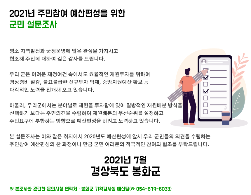 평소 지역발전과 군정운영에 많은 관심을 가지시고 협조해 주신데 대하여 깊은 감사를 드립니다.  우리 군은 어려운 재정여건 속에서도 효율적인 재원투자를 위하여 경상경비 절감, 불요불급한 신규투자 억제, 중앙지원예산 확보 등 다각적인 노력을 전개해 오고 있습니다.  아울러, 우리군에서는 분야별로 재원을 투자함에 있어 일방적인 재원배분 방식을 선택하기 보다는 주민의견을 수렴하여 재원배분의 우선순위를 설정하고 주민요구에 부합하는 방향으로 예산편성을 하려고 노력하고 있습니다.  본 설문조사는 이와 같은 취지에서 2022년도 예산편성에 앞서 우리 군민들의 의견을 수렴하는 주민참여 예산편성의 한 과정이니 만큼 군민 여러분의 적극적인 참여와 협조를 부탁드립니다.  2021년 7월 경상북도 봉화군