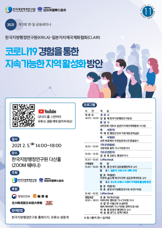 20021 제11회 한일 공동세미나 한국지방행정연구원(KRILA)-일본자치체국제화협회(CLAIR) 코로나19 경험을 통한 지속가능한 지역활성화 방안 일시: 2021.2.5.(금) 14:00~18:00 장소: 한국지방행정연구원 다산홀(zoom웨비나) 참여방법: 한국지방행정연구원 홈페이지, 유튜브 생중계 프로그램 개 회 식 14:00 ~ 14:30 개 회 사 김 일 재 한국지방행정연구원장 환 영 사 오카모토 다모쓰 일본자치체국제화협회 이사장 축 사(한국) 박 재 민 행정안전부 지방재정경제실장 축 사(일본) 소마 히로히사 주한일본대사관 총괄공사 14:30 ~ 15:00 기조강연(일본) 구로이와 유지 가나가와현지사 15:00 ~ 15:30 기조강연(한국) 김 성 호 강원도 행정부지사 15:30 ~ 15:40 Coffee Break 주제발표 15:40 ~ 16:40 좌 장 배 득 종 연세대 글로벌행정학과 교수 발 표Ⅰ 발 표 자(일본) 기무라 슌스케 메이지대학 공공정책대학원 교수 발 표Ⅱ 발 표 자(한국) 여 효 성 한국지방행정연구원 부연구위원 16:40 ~ 16:50 Coffee Break 종합토론 16:50 ~ 18:00 토 론 자 (가나다순) 야마구치 켄타로 가나가와현 이사 오 일 만 서울신문 논설위원 와키 마사아키 가나가와현 정책국 참사관 이 원 희 한경대 행정학과 교수 허 승 범 경기도 정책기획관 *동시통엽(한<->)제공