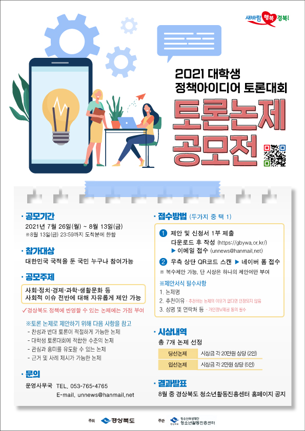 2021 대학생 정책아이디어 토론대회 토론논제 공모전 공모기간: 2021. 7. 26.(월) ~ 8. 13.(금) *8월 13일(금) 23:59까지 도착분에 한함 참가대상: 대한민국 국적을 둔 국민 누구나 참여가능 공모주제: 사회, 정치, 경제, 과학, 생활문화 등 사회적 이슈 전반에 대해 자유롭게 제안 가능 *경상북도 정책에 반영할 수 있는 논제에는 가점 부여 ※토론 논제로 제안하기 위해 다음 사항을 참고 -찬성과 반대 토론이 적절하게 가능한 논제 -대학생 토론대회에 적합한 수준의 논제 -관심과 흥미를 유도할 수 있는 논제 -근거 및 사례 제시가 가능한 논제 문의: 운영사무국 TEL.053-765-4765 / E-main, unnews@hanmail.net 접수방법(두가지 중 택 1): 1. 제안 및 신청서 1부 제출 (다운로드 후 작성_https://gbywa.or.kr/) → 이메일 접수(unnews@hanmail.net) 2. 우측 상단 QR코드 스캔 → 네이버 폼 접수 *복수제안 가능, 단 시상은 하나의 제안에만 부여 ※ 제안서식 필수사항 1.논제명 2.추천이유 *추천하는 논제의 이유가 없다면 인정되지 않음 3.성명 및 연락처 등 *개인정보제공 동의 필수 시상내역: 총 7개 논제 선정 -당선논제: 시상금 각 20만원 상당(2인) -입선논제: 시상금 각 2만원 상당(5인) 결과발표: 8월 중 경상북도 청소년활동진흥센터 홈페이지 공지