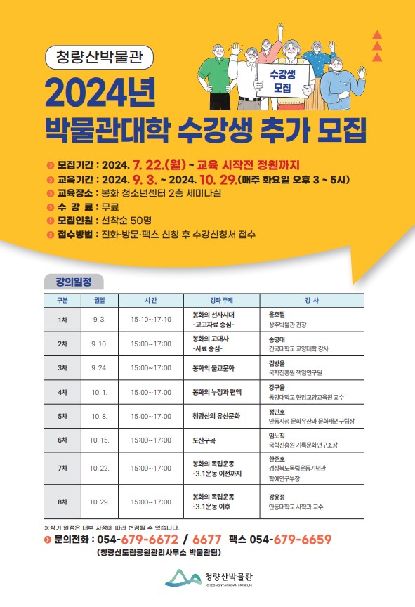 청량산 박물관 2024년 박물관대학 수강생 추가 모집 모집기간 : 2024. 7. 22.(월) ~ 교육 시작전 정원까지 교육기간 : 2024. 9. 3. ~ 2024. 10. 29.(매주 화요일 오후 3 ~ 5시) 교육장소 : 봉화 청소년센터 2층 세미나실 수강료 : 무료 모집인원 : 선착순 50명 접수방법 : 전화·방문·팩스 신청 후 수강신청서 접수 강의일정(구분 / 월일 / 시간 / 강좌주제 / 강사) 1차 / 9. 3. / 15:10 ~ 17:10 / 봉화의 선사시대 - 고고자료 중심 / 윤호필(상주박물관 관장) 2차 / 9. 10. / 15:00 ~ 17:00 / 봉화의 고대사 - 사료 중심 / 송영대(건국대학교 교양대학 강사) 3차 / 9. 24. / 15:00 ~ 17:00 / 봉화의 불교문화 / 김방울(국학진흥원 책임연구원) 4차 / 10. 1. / 15:00 ~ 17:00 / 봉화의 누정과 편액 / 강구율(동양대학교 현암교양교육원 교수) 5차 / 10. 8. / 15:00 ~ 17:00 / 청량산의 유산 문화 / 정민호(안동시청 문화유산과 문화재연구팀장) 6차 / 10. 15. / 15:00 ~ 17:00 / 도산구곡 / 임노직(국학진흥원 기록문화연구소장) 7차 / 10. 22. / 15:00 ~ 17:00 / 봉화의 독립운동 - 3.1운동 이전까지 / 한준호(경상북도독립운동기념관 학예연구부장) 8차 / 10. 29. / 15:00 ~ 17:00 / 봉화의 독립운동 - 3.1운동 이후 / 강윤정(안동대학교 사학과 교수) ※ 상기 일정은 내부 사정에 따라 변경될 수 있습니다. 문의전화 : 054-679-6672 / 6677, 팩스 054-679-6659(청량산도립공원관리사무소 박물관팀) 청량산박물관
